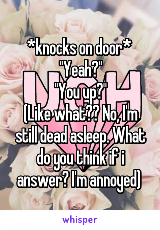 *knocks on door* 
"Yeah?"
"You up?"
(Like what?? No, I'm still dead asleep. What do you think if i answer? I'm annoyed) 