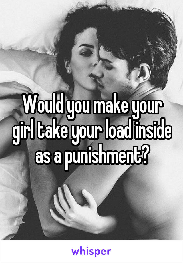Would you make your girl take your load inside as a punishment?
