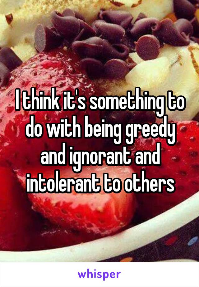 I think it's something to do with being greedy and ignorant and intolerant to others