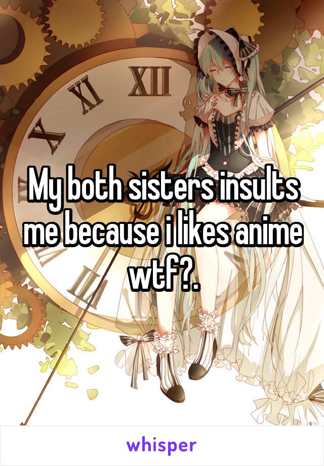 My both sisters insults me because i likes anime wtf?.