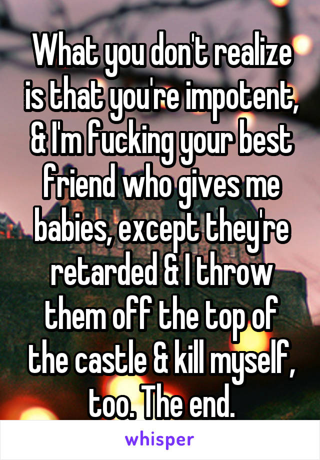 What you don't realize is that you're impotent, & I'm fucking your best friend who gives me babies, except they're retarded & I throw them off the top of the castle & kill myself, too. The end.