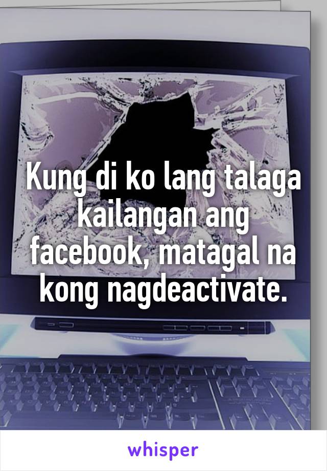 Kung di ko lang talaga kailangan ang facebook, matagal na kong nagdeactivate.