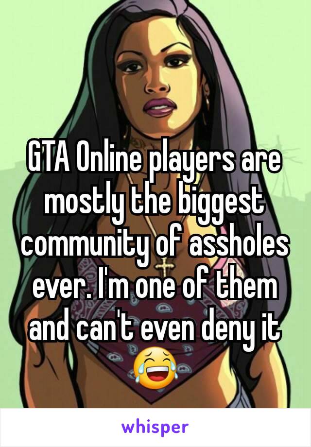 GTA Online players are mostly the biggest community of assholes ever. I'm one of them and can't even deny it 😂