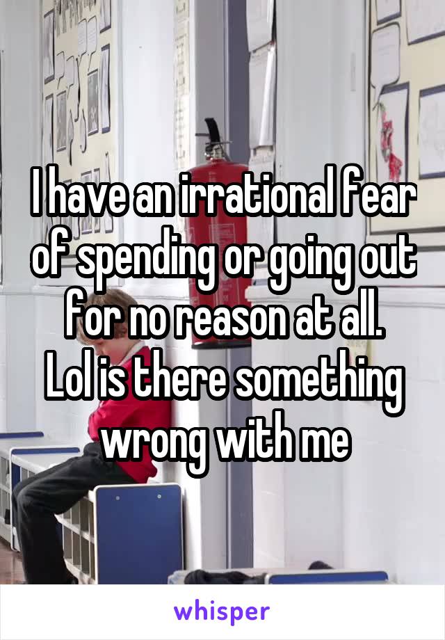 I have an irrational fear of spending or going out for no reason at all.
Lol is there something wrong with me
