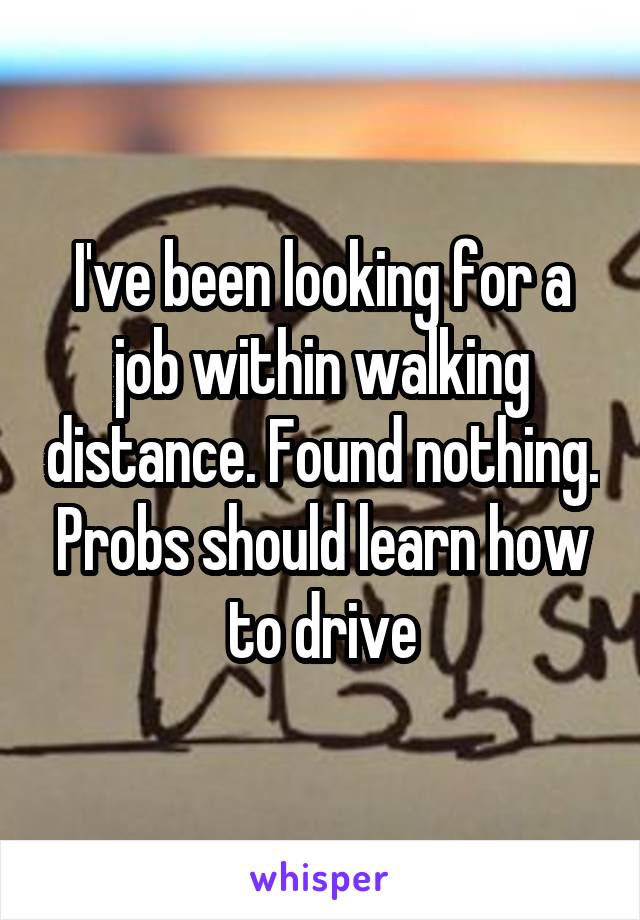 I've been looking for a job within walking distance. Found nothing. Probs should learn how to drive