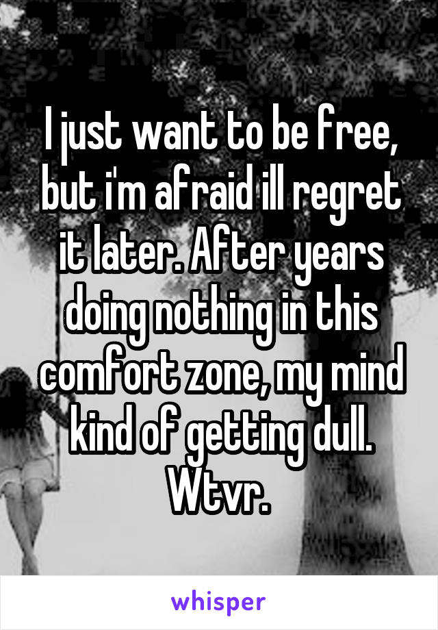 I just want to be free, but i'm afraid ill regret it later. After years doing nothing in this comfort zone, my mind kind of getting dull. Wtvr. 