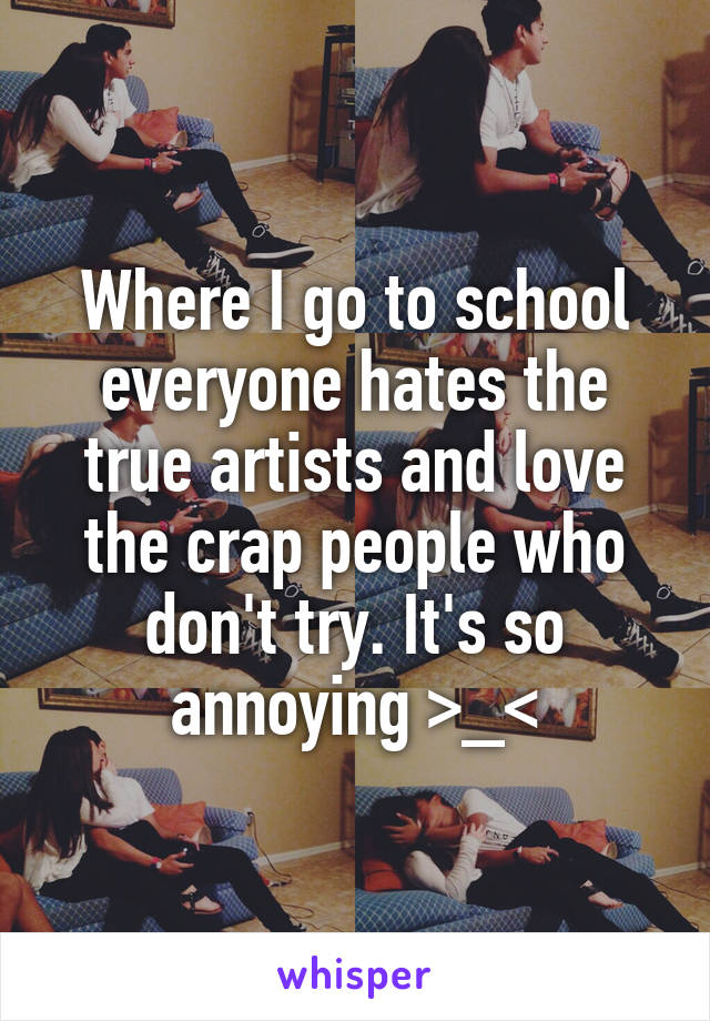 Where I go to school everyone hates the true artists and love the crap people who don't try. It's so annoying >_<