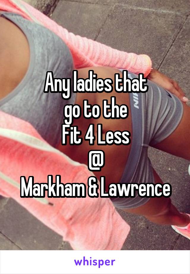 Any ladies that
 go to the 
Fit 4 Less
@
Markham & Lawrence