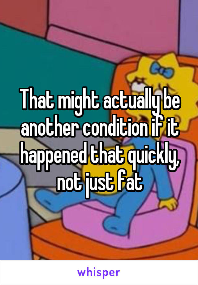 That might actually be another condition if it happened that quickly, not just fat