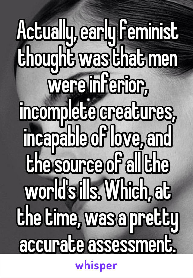 Actually, early feminist thought was that men were inferior, incomplete creatures, incapable of love, and the source of all the world's ills. Which, at the time, was a pretty accurate assessment.