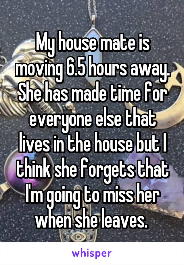 My house mate is moving 6.5 hours away. She has made time for everyone else that lives in the house but I think she forgets that I'm going to miss her when she leaves. 