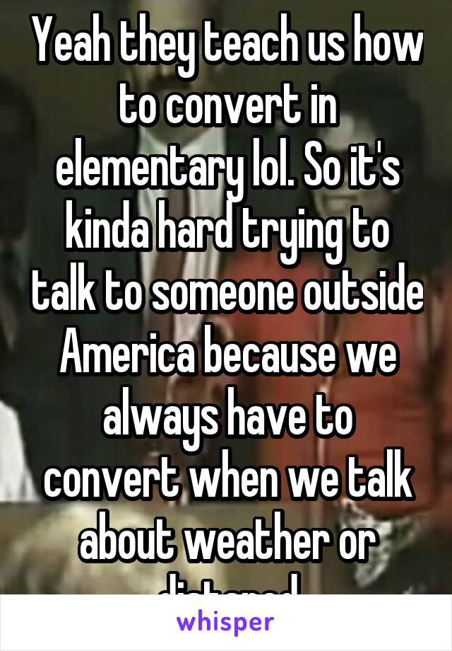 Yeah they teach us how to convert in elementary lol. So it's kinda hard trying to talk to someone outside America because we always have to convert when we talk about weather or distancd