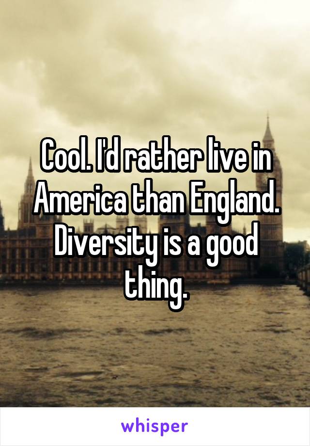 Cool. I'd rather live in America than England. Diversity is a good thing.