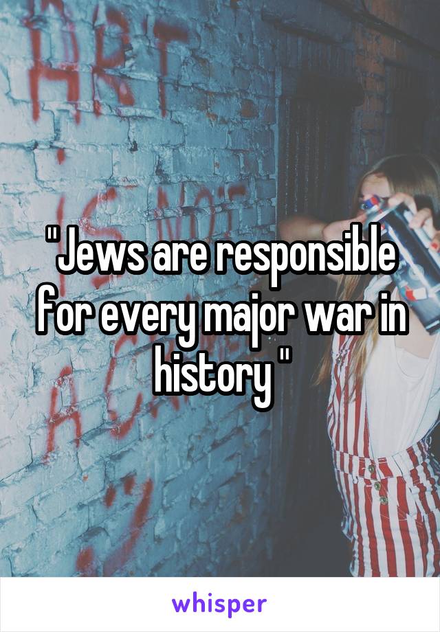 "Jews are responsible for every major war in history "