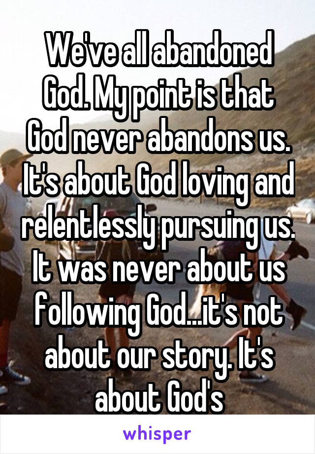 We've all abandoned God. My point is that God never abandons us. It's about God loving and relentlessly pursuing us. It was never about us following God...it's not about our story. It's about God's