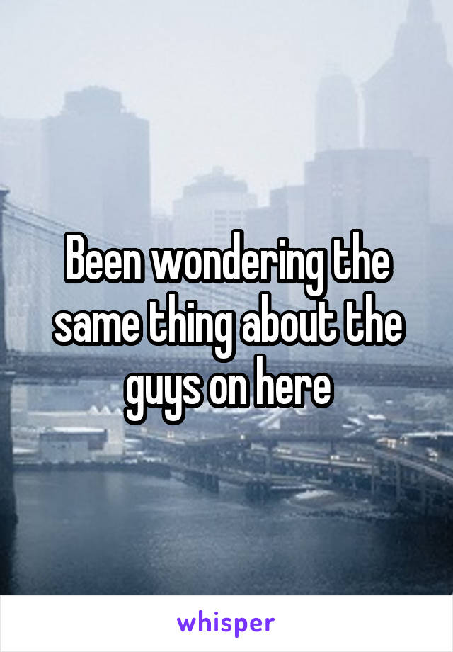 Been wondering the same thing about the guys on here