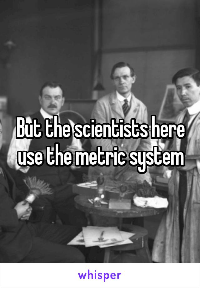 But the scientists here use the metric system