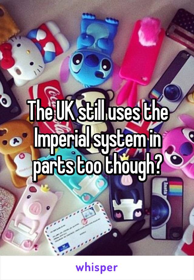 The UK still uses the Imperial system in parts too though?
