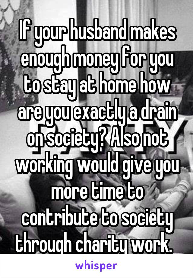 If your husband makes enough money for you to stay at home how are you exactly a drain on society? Also not working would give you more time to contribute to society through charity work.  