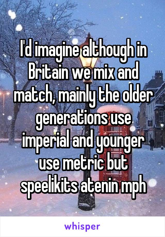 I'd imagine although in Britain we mix and match, mainly the older generations use imperial and younger use metric but speelikits atenin mph
