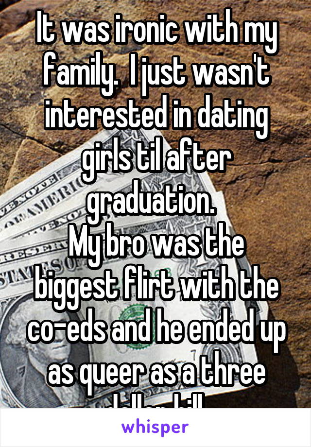 It was ironic with my family.  I just wasn't interested in dating girls til after graduation.  
My bro was the biggest flirt with the co-eds and he ended up as queer as a three dollar bill.