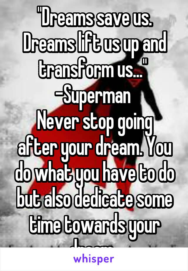 "Dreams save us. Dreams lift us up and transform us..." 
-Superman 
Never stop going after your dream. You do what you have to do but also dedicate some time towards your dream. 