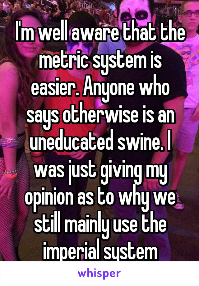 I'm well aware that the metric system is easier. Anyone who says otherwise is an uneducated swine. I was just giving my opinion as to why we still mainly use the imperial system
