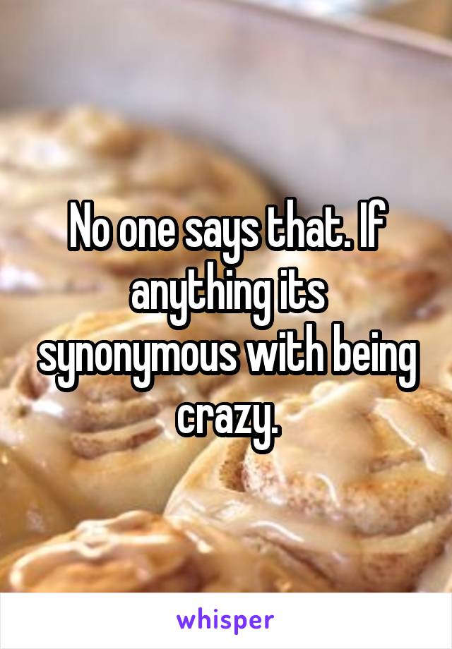 No one says that. If anything its synonymous with being crazy.