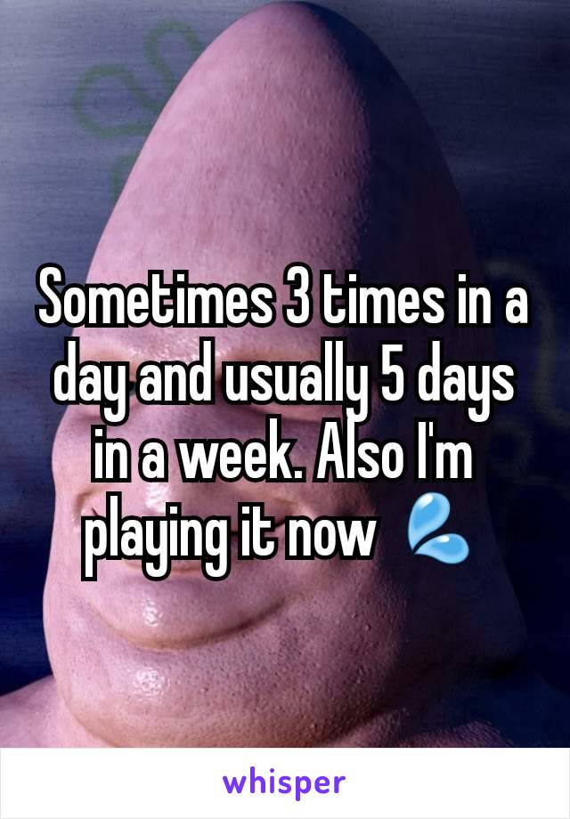 Sometimes 3 times in a day and usually 5 days in a week. Also I'm playing it now 💦