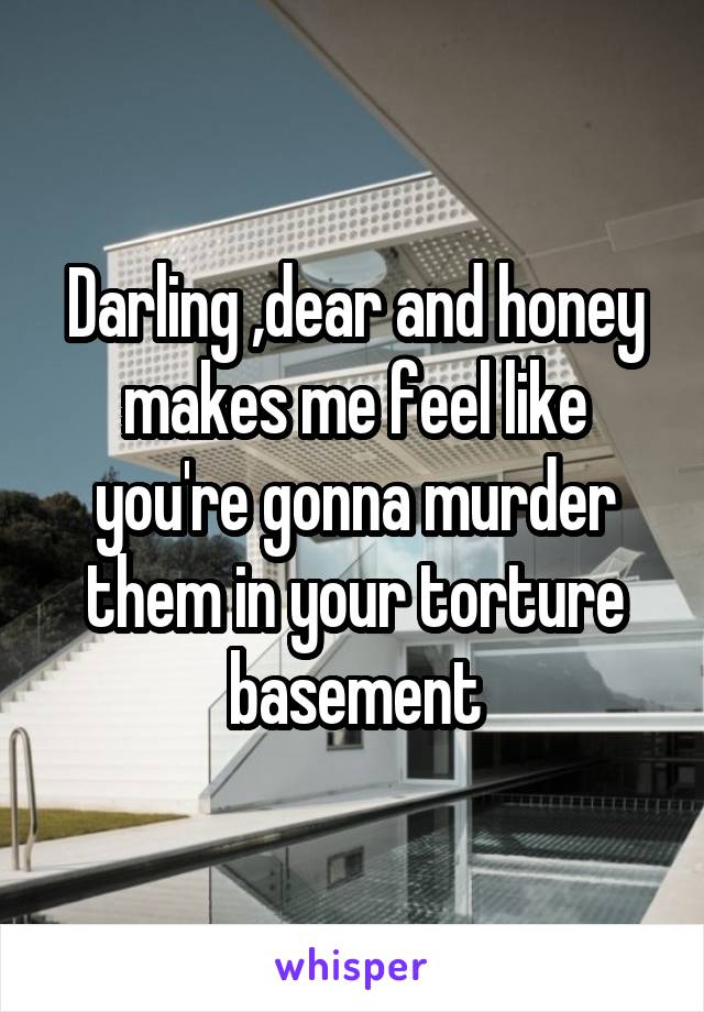 Darling ,dear and honey makes me feel like you're gonna murder them in your torture basement