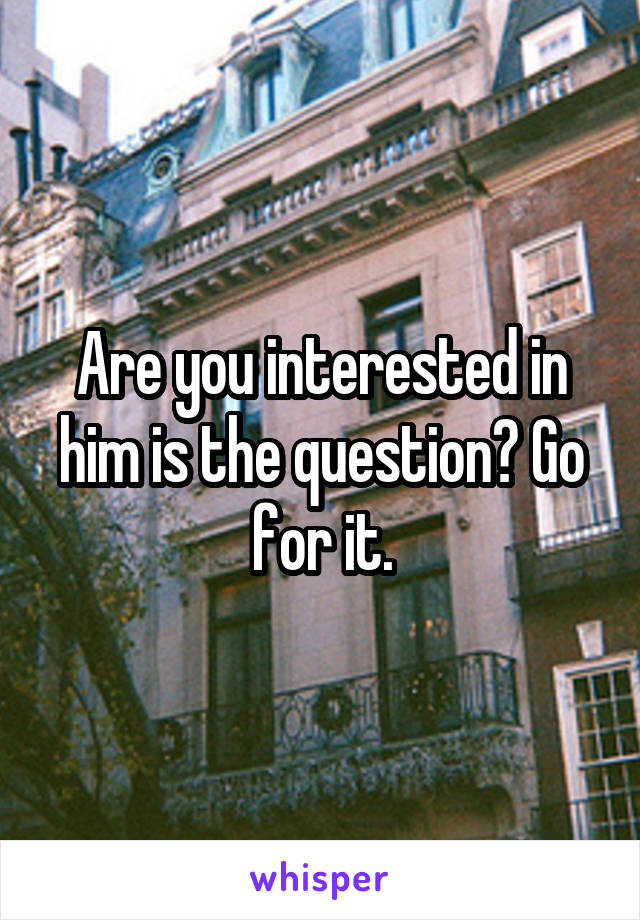Are you interested in him is the question? Go for it.