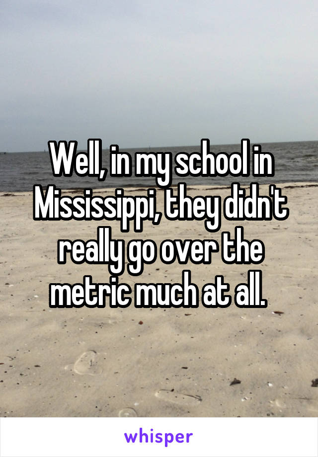 Well, in my school in Mississippi, they didn't really go over the metric much at all. 