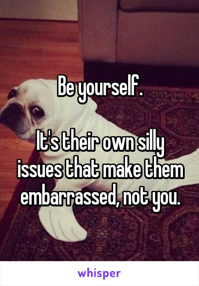 Be yourself.

It's their own silly issues that make them embarrassed, not you.