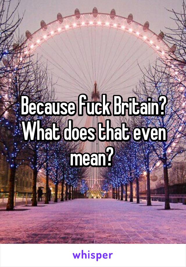 Because fuck Britain? What does that even mean? 