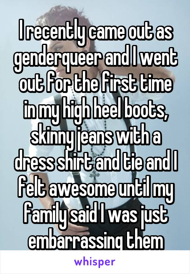 I recently came out as genderqueer and I went out for the first time in my high heel boots, skinny jeans with a dress shirt and tie and I felt awesome until my family said I was just embarrassing them