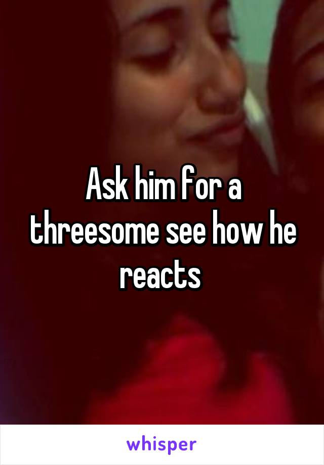 Ask him for a threesome see how he reacts 