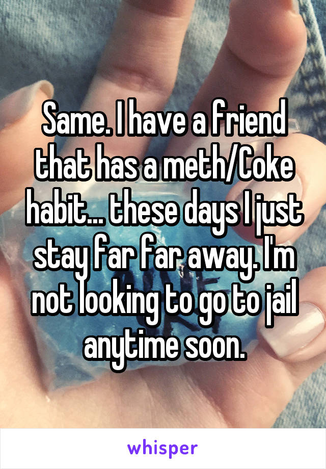 Same. I have a friend that has a meth/Coke habit... these days I just stay far far away. I'm not looking to go to jail anytime soon.