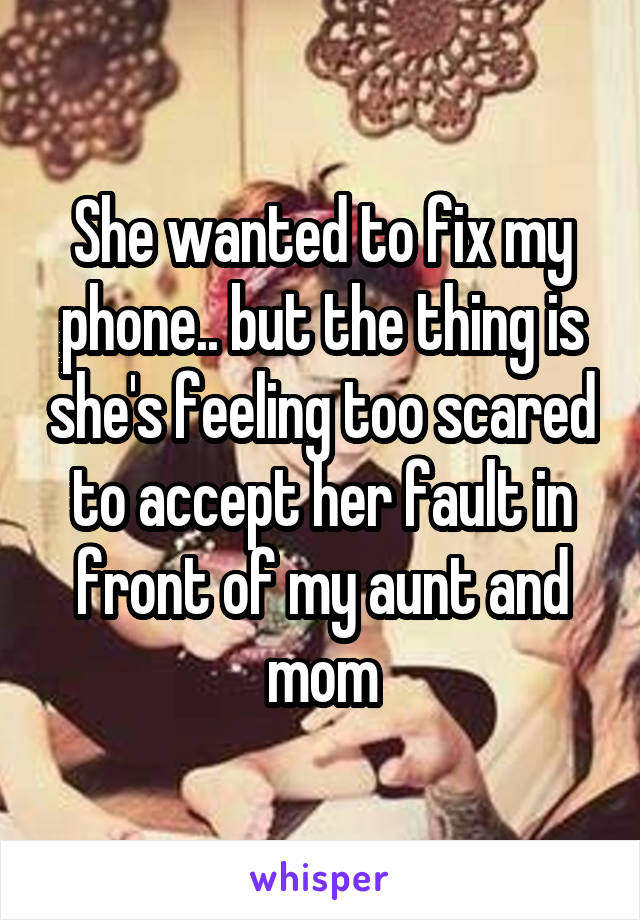 She wanted to fix my phone.. but the thing is she's feeling too scared to accept her fault in front of my aunt and mom