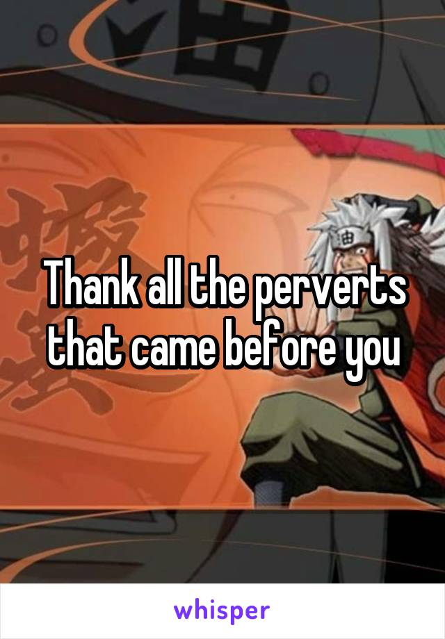 Thank all the perverts that came before you