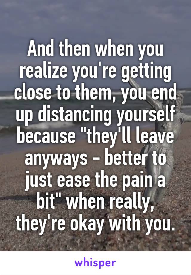 And then when you realize you're getting close to them, you end up distancing yourself because "they'll leave anyways - better to just ease the pain a bit" when really, they're okay with you.