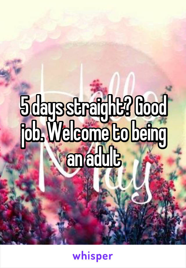 5 days straight? Good job. Welcome to being an adult