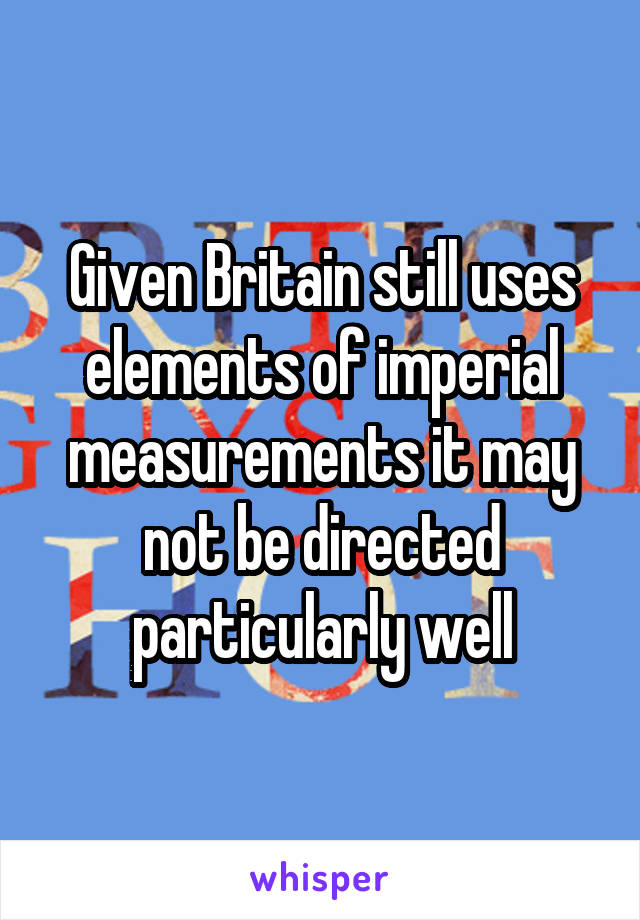 Given Britain still uses elements of imperial measurements it may not be directed particularly well