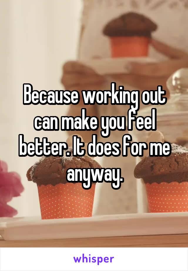 Because working out can make you feel better. It does for me anyway.