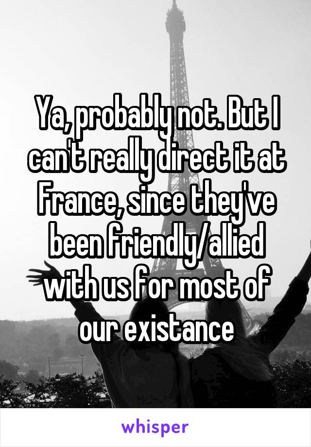 Ya, probably not. But I can't really direct it at France, since they've been friendly/allied with us for most of our existance