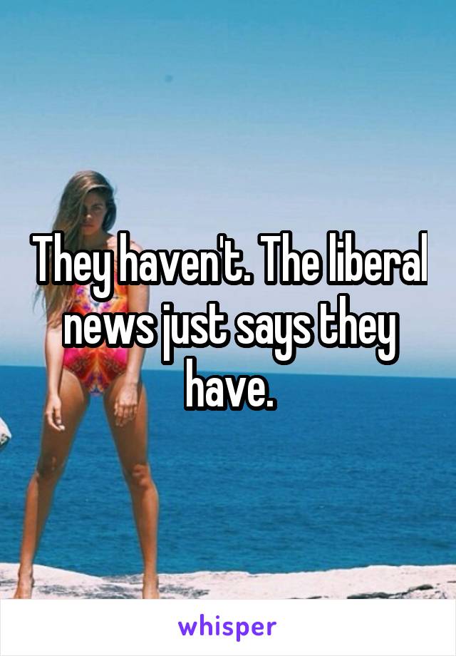 They haven't. The liberal news just says they have.