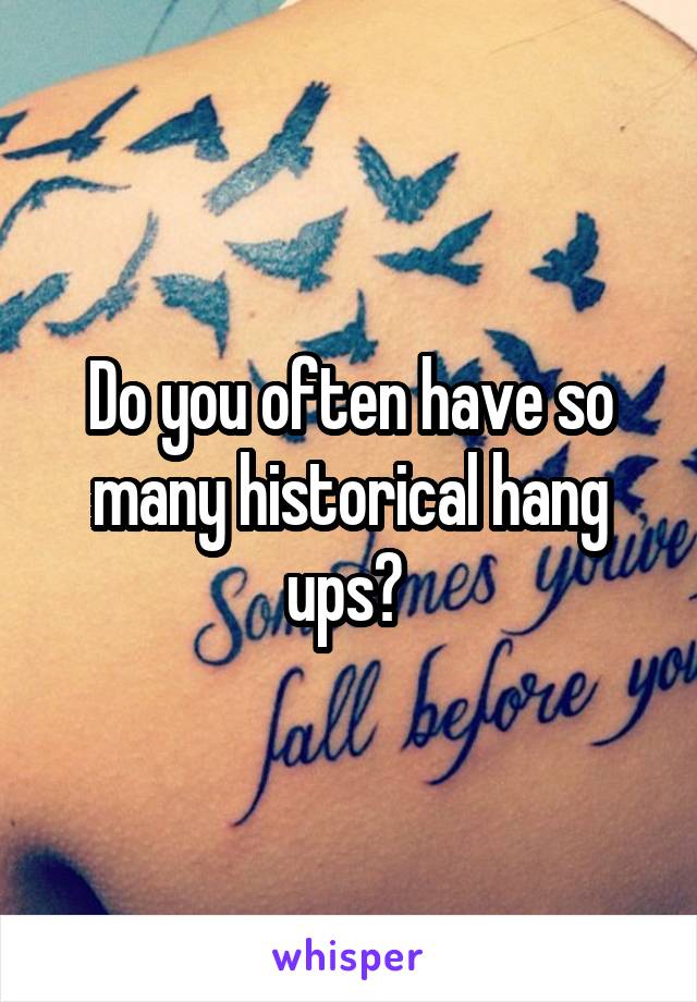 Do you often have so many historical hang ups? 