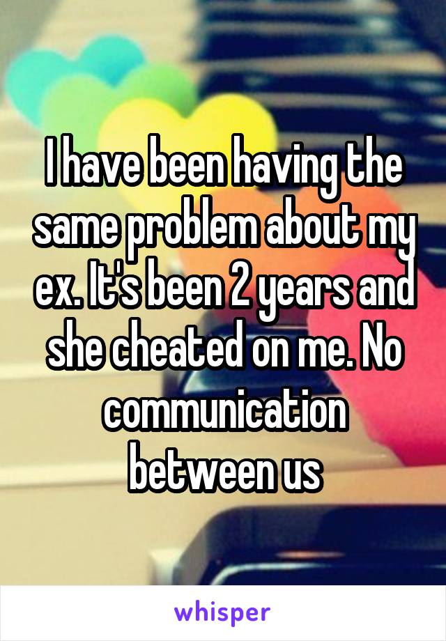 I have been having the same problem about my ex. It's been 2 years and she cheated on me. No communication between us