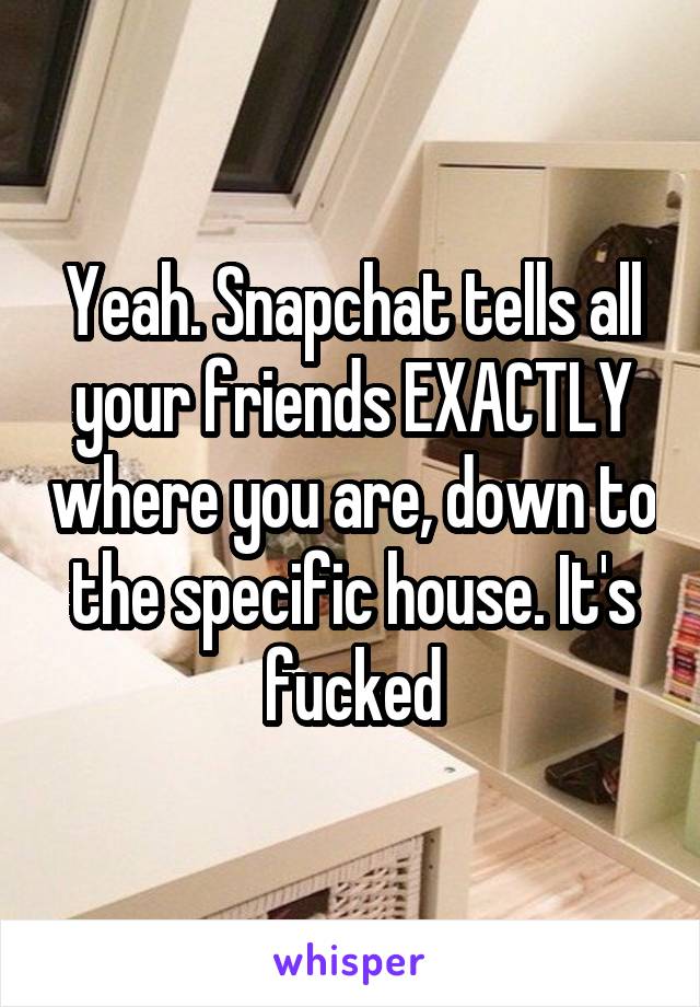 Yeah. Snapchat tells all your friends EXACTLY where you are, down to the specific house. It's fucked