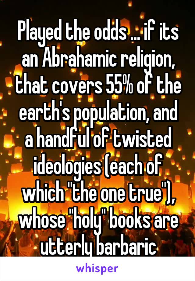 Played the odds ... if its an Abrahamic religion, that covers 55% of the earth's population, and a handful of twisted ideologies (each of which "the one true"), whose "holy" books are utterly barbaric