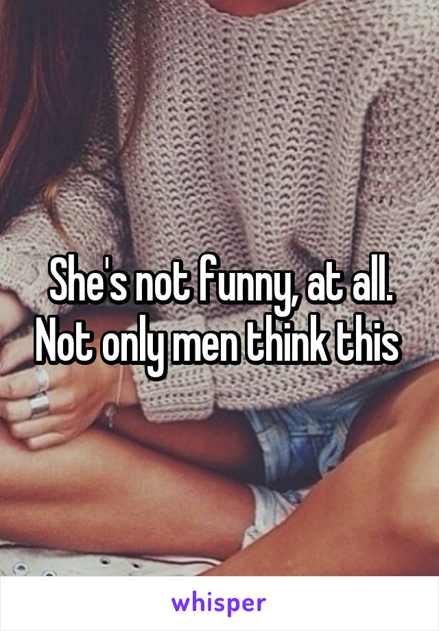 She's not funny, at all. Not only men think this 